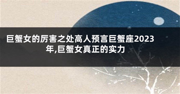 巨蟹女的厉害之处高人预言巨蟹座2023年,巨蟹女真正的实力