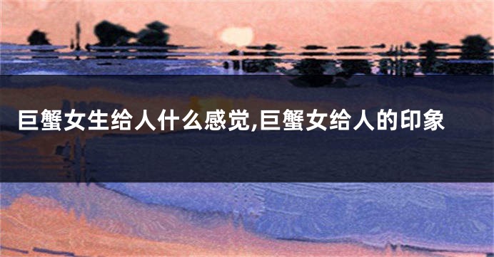 巨蟹女生给人什么感觉,巨蟹女给人的印象