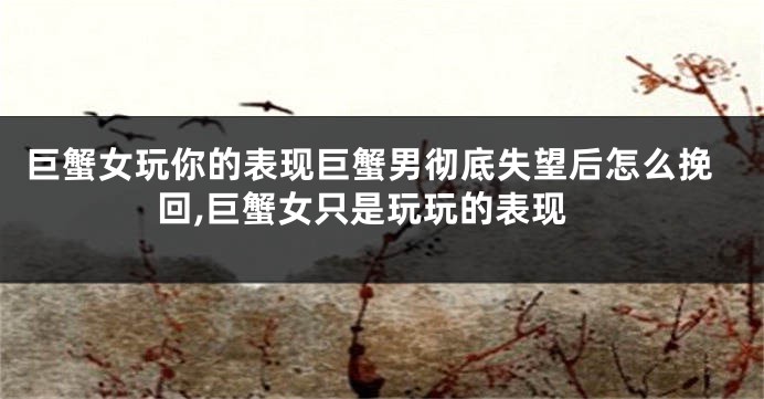 巨蟹女玩你的表现巨蟹男彻底失望后怎么挽回,巨蟹女只是玩玩的表现