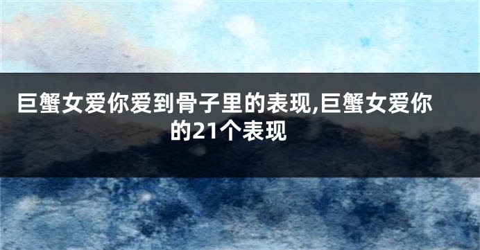 巨蟹女爱你爱到骨子里的表现,巨蟹女爱你的21个表现