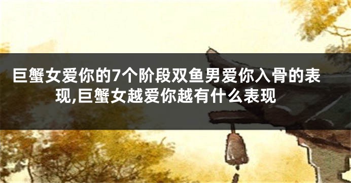 巨蟹女爱你的7个阶段双鱼男爱你入骨的表现,巨蟹女越爱你越有什么表现