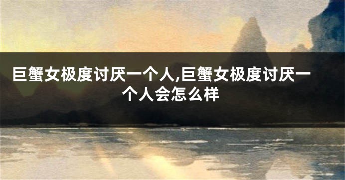 巨蟹女极度讨厌一个人,巨蟹女极度讨厌一个人会怎么样