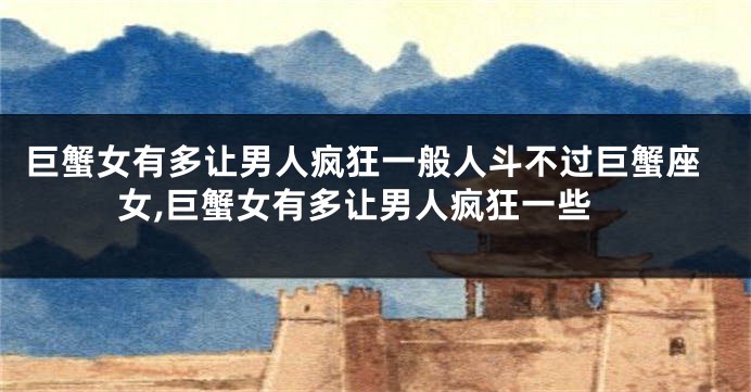 巨蟹女有多让男人疯狂一般人斗不过巨蟹座女,巨蟹女有多让男人疯狂一些