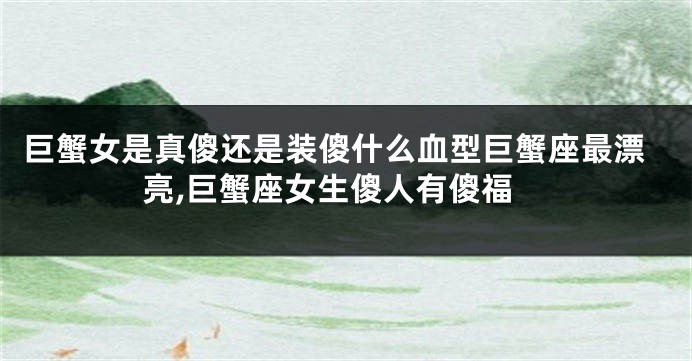 巨蟹女是真傻还是装傻什么血型巨蟹座最漂亮,巨蟹座女生傻人有傻福