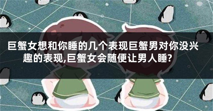 巨蟹女想和你睡的几个表现巨蟹男对你没兴趣的表现,巨蟹女会随便让男人睡?
