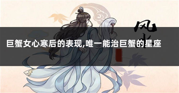 巨蟹女心寒后的表现,唯一能治巨蟹的星座
