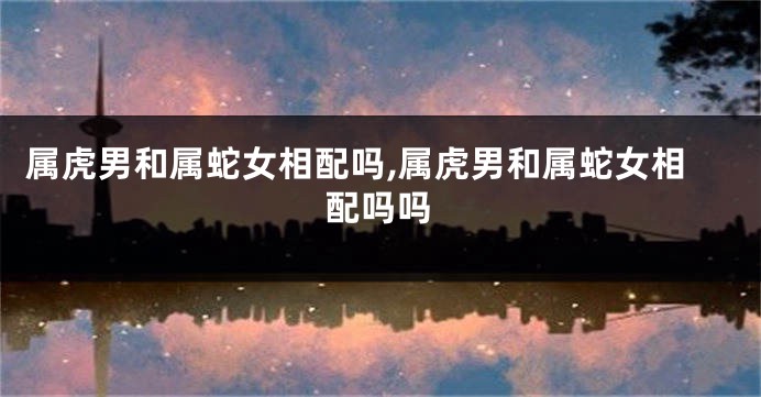 属虎男和属蛇女相配吗,属虎男和属蛇女相配吗吗