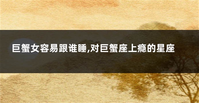 巨蟹女容易跟谁睡,对巨蟹座上瘾的星座