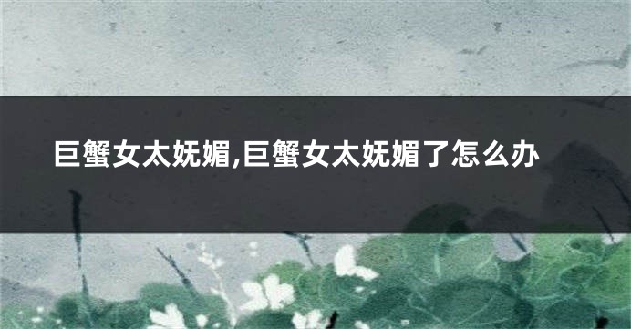 巨蟹女太妩媚,巨蟹女太妩媚了怎么办