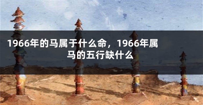 1966年的马属于什么命,1966年属马的五行缺什么