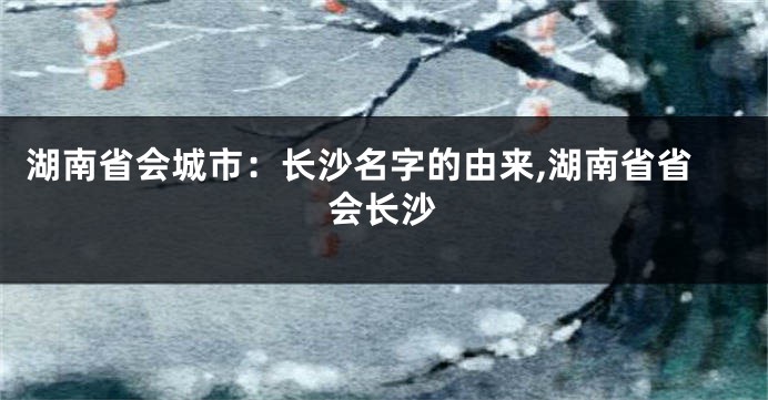 湖南省会城市:长沙名字的由来,湖南省省会长沙