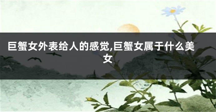 巨蟹女外表给人的感觉,巨蟹女属于什么美女