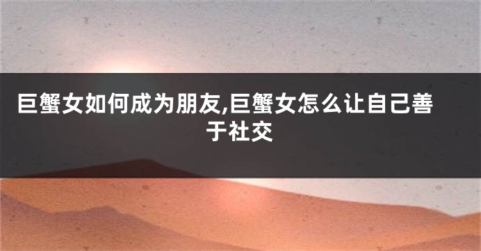 巨蟹女如何成为朋友,巨蟹女怎么让自己善于社交