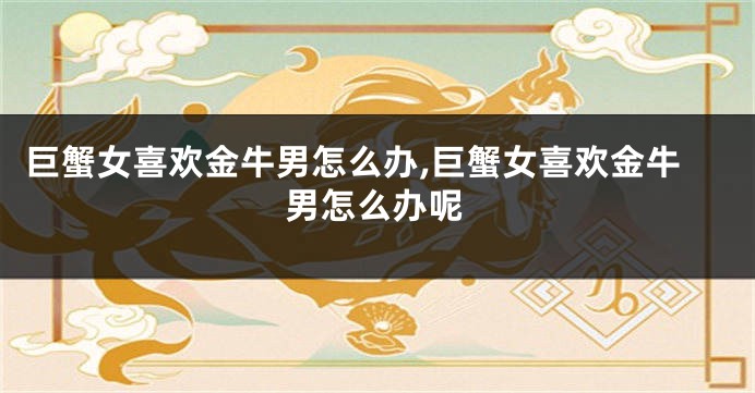巨蟹女喜欢金牛男怎么办,巨蟹女喜欢金牛男怎么办呢