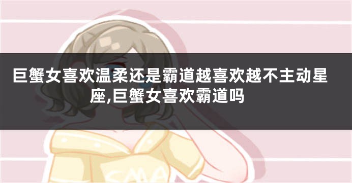 巨蟹女喜欢温柔还是霸道越喜欢越不主动星座,巨蟹女喜欢霸道吗