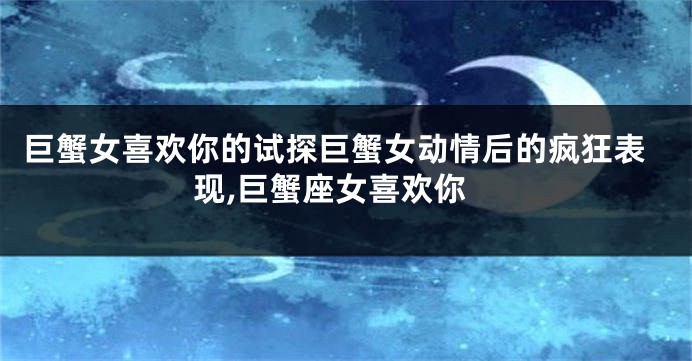 巨蟹女喜欢你的试探巨蟹女动情后的疯狂表现,巨蟹座女喜欢你