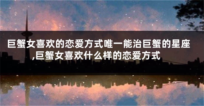 巨蟹女喜欢的恋爱方式唯一能治巨蟹的星座,巨蟹女喜欢什么样的恋爱方式