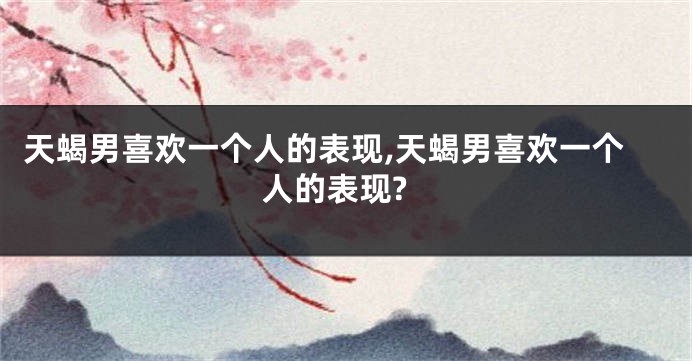 天蝎男喜欢一个人的表现,天蝎男喜欢一个人的表现?
