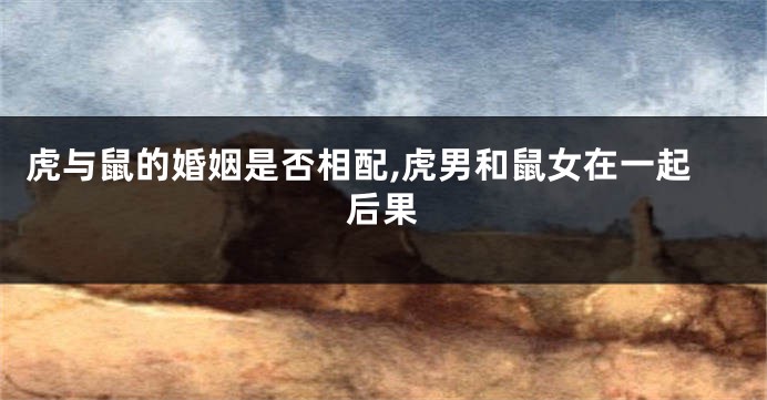 虎与鼠的婚姻是否相配,虎男和鼠女在一起后果