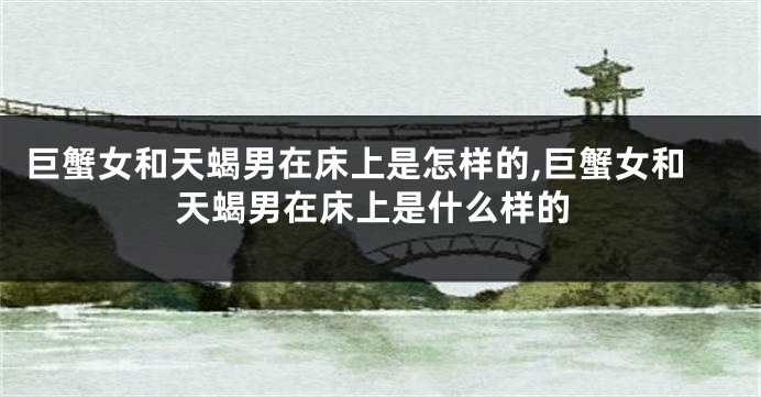 巨蟹女和天蝎男在床上是怎样的,巨蟹女和天蝎男在床上是什么样的