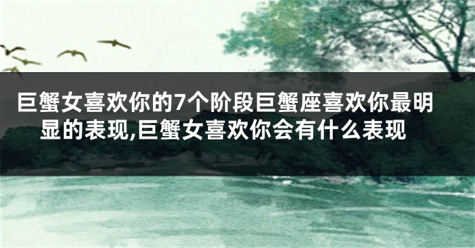 巨蟹女喜欢你的7个阶段巨蟹座喜欢你最明显的表现,巨蟹女喜欢你会有什么表现