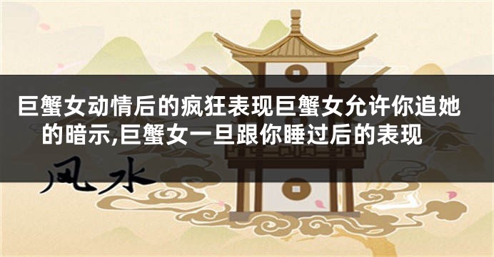 巨蟹女动情后的疯狂表现巨蟹女允许你追她的暗示,巨蟹女一旦跟你睡过后的表现