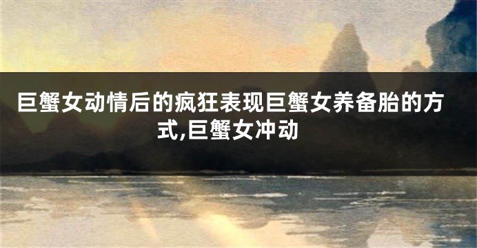 巨蟹女动情后的疯狂表现巨蟹女养备胎的方式,巨蟹女冲动