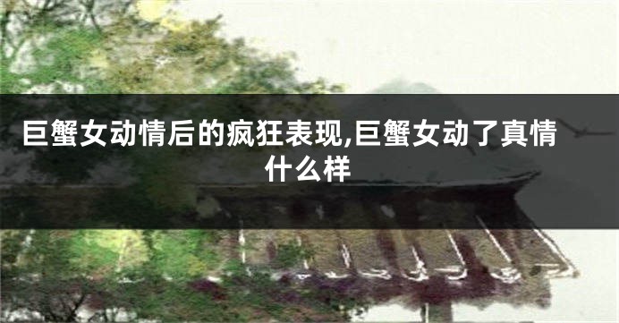 巨蟹女动情后的疯狂表现,巨蟹女动了真情什么样