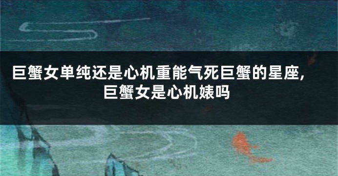 巨蟹女单纯还是心机重能气死巨蟹的星座,巨蟹女是心机婊吗