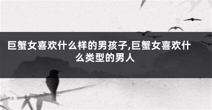 巨蟹女喜欢什么样的男孩子,巨蟹女喜欢什么类型的男人