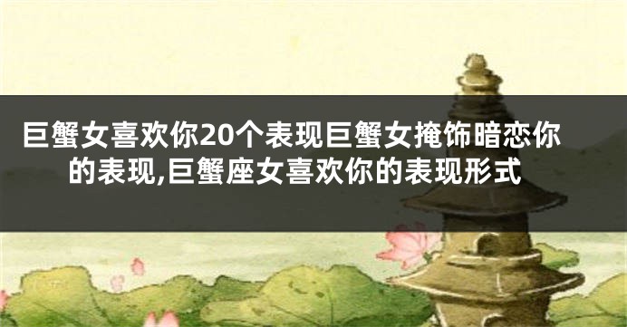 巨蟹女喜欢你20个表现巨蟹女掩饰暗恋你的表现,巨蟹座女喜欢你的表现形式