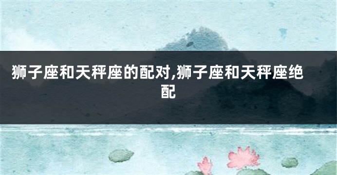 狮子座和天秤座的配对,狮子座和天秤座绝配