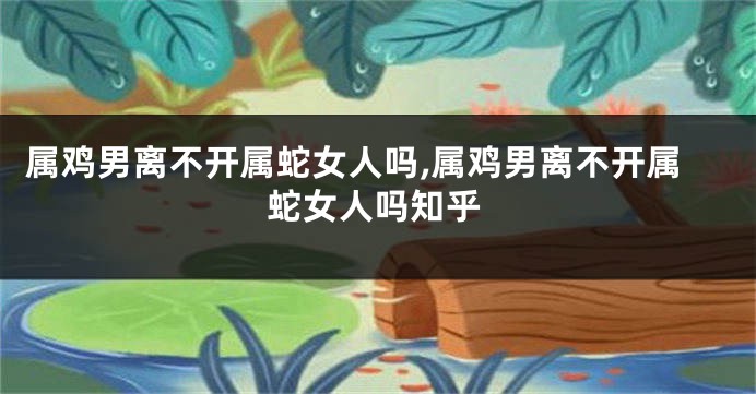 属鸡男离不开属蛇女人吗,属鸡男离不开属蛇女人吗知乎
