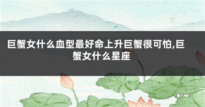 巨蟹女什么血型最好命上升巨蟹很可怕,巨蟹女什么星座