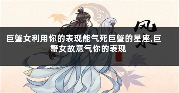 巨蟹女利用你的表现能气死巨蟹的星座,巨蟹女故意气你的表现