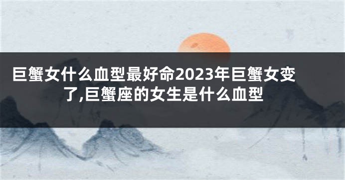 巨蟹女什么血型最好命2023年巨蟹女变了,巨蟹座的女生是什么血型