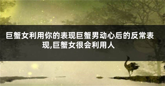 巨蟹女利用你的表现巨蟹男动心后的反常表现,巨蟹女很会利用人