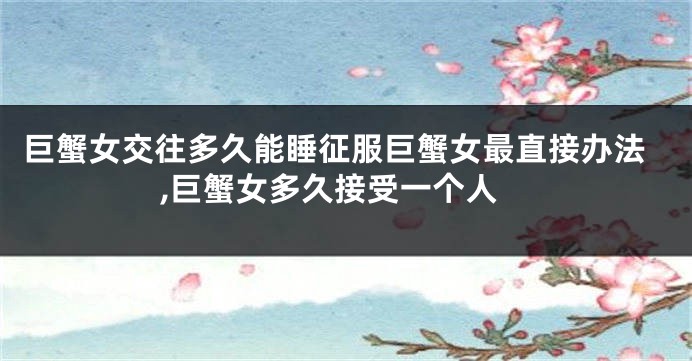 巨蟹女交往多久能睡征服巨蟹女最直接办法,巨蟹女多久接受一个人