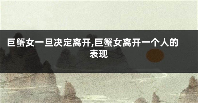 巨蟹女一旦决定离开,巨蟹女离开一个人的表现