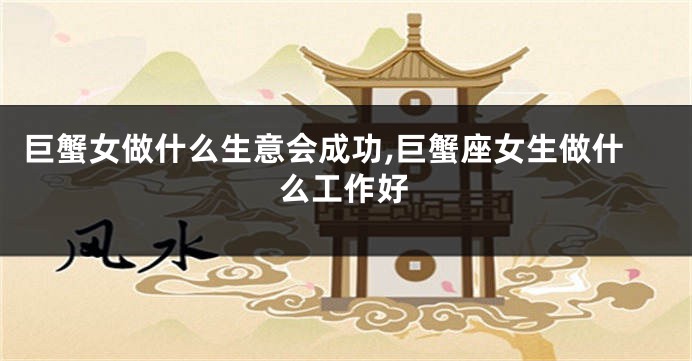 巨蟹女做什么生意会成功,巨蟹座女生做什么工作好