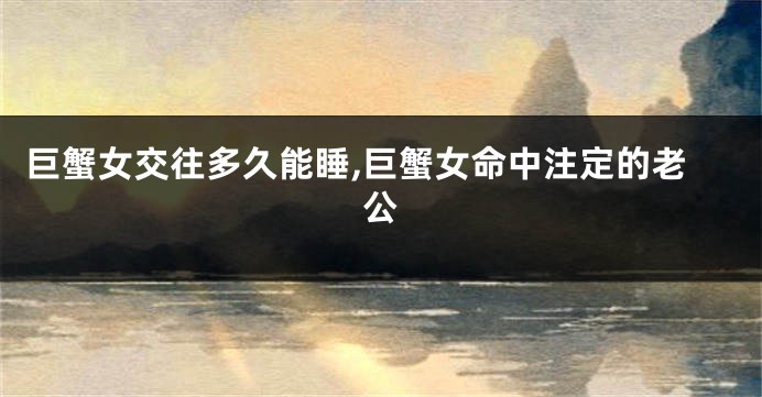 巨蟹女交往多久能睡,巨蟹女命中注定的老公