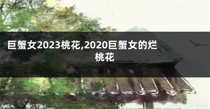 巨蟹女2023桃花,2020巨蟹女的烂桃花