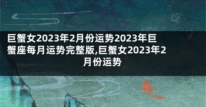 巨蟹女2023年2月份运势2023年巨蟹座每月运势完整版,巨蟹女2023年2月份运势