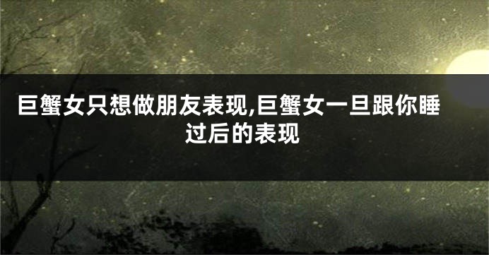 巨蟹女只想做朋友表现,巨蟹女一旦跟你睡过后的表现