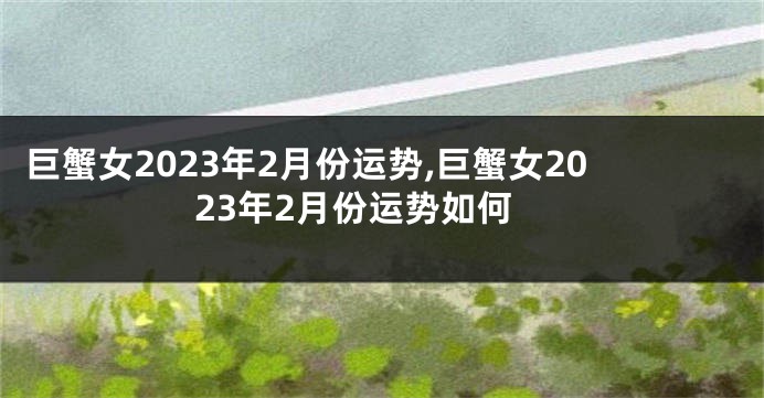 巨蟹女2023年2月份运势,巨蟹女2023年2月份运势如何