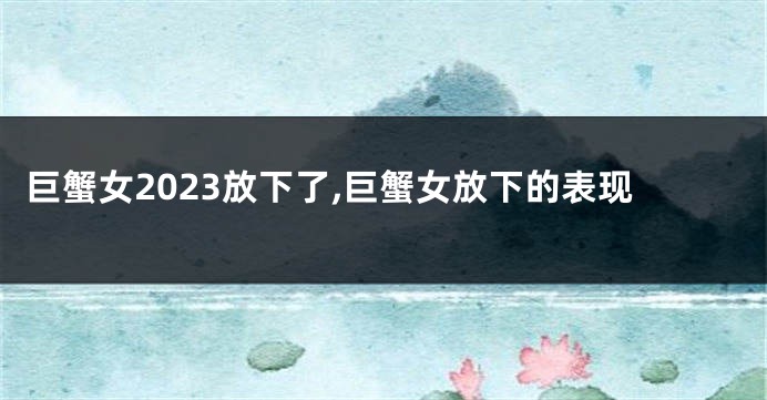 巨蟹女2023放下了,巨蟹女放下的表现