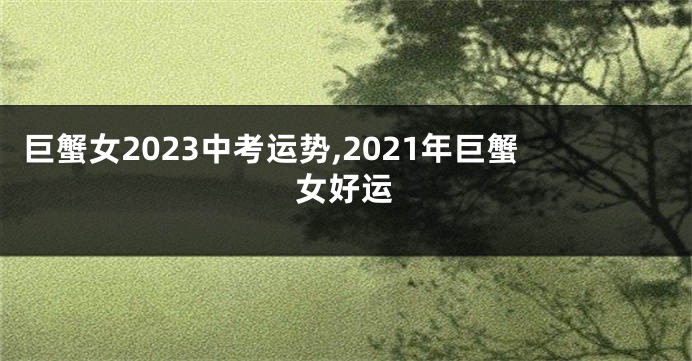 巨蟹女2023中考运势,2021年巨蟹女好运