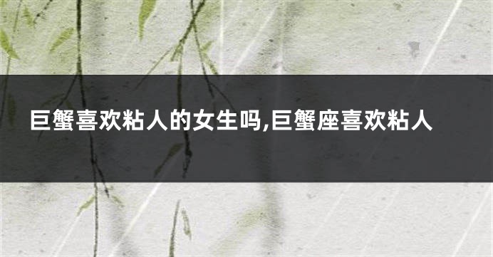 巨蟹喜欢粘人的女生吗,巨蟹座喜欢粘人