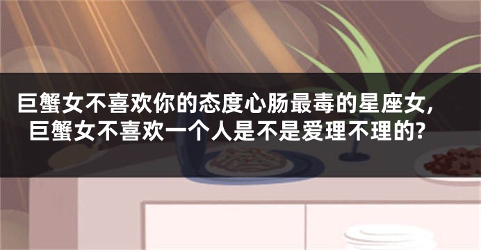 巨蟹女不喜欢你的态度心肠最毒的星座女,巨蟹女不喜欢一个人是不是爱理不理的?