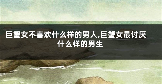 巨蟹女不喜欢什么样的男人,巨蟹女最讨厌什么样的男生